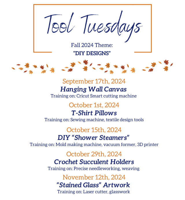 Tool Tuesdays Fall 2024 Theme: DIY Designs: September 17th, 2024 Hanging Wall Canvas  Training on: Cricut Smart cutting machine   October 1st, 2024 T-Shirt Pillows Training on: Sewing machine, textile design tools  October 15th, 2024 DIY “Shower Steamers”  Training on: Mold making machine, vacuum former, 3D printer  October 29th, 2024 Crochet Succulent Holders Training on: Precise needleworking, weaving   November 12th, 2024 “Stained Glass” Artwork  Training on: Laser cutter, glasswork 